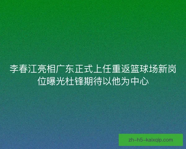 李春江亮相广东正式上任重返篮球场新岗位曝光杜锋期待以他为中心