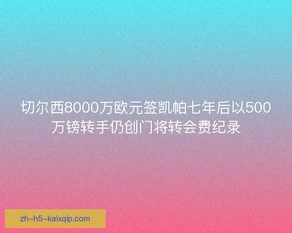 切尔西8000万欧元签凯帕七年后以500万镑转手仍创门将转会费纪录 切尔西8000万欧元签凯帕七年后以500万镑转手仍创门将转会费纪录