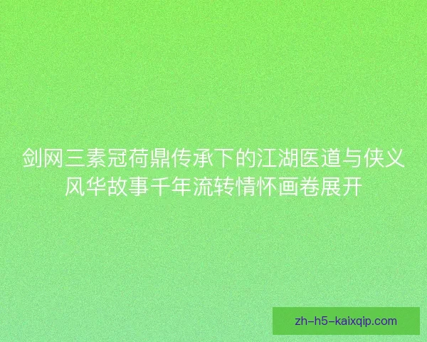 剑网三素冠荷鼎传承下的江湖医道与侠义风华故事千年流转情怀画卷展开 剑网三素冠荷鼎传承下的江湖医道与侠义风华故事千年流转情怀画卷展开