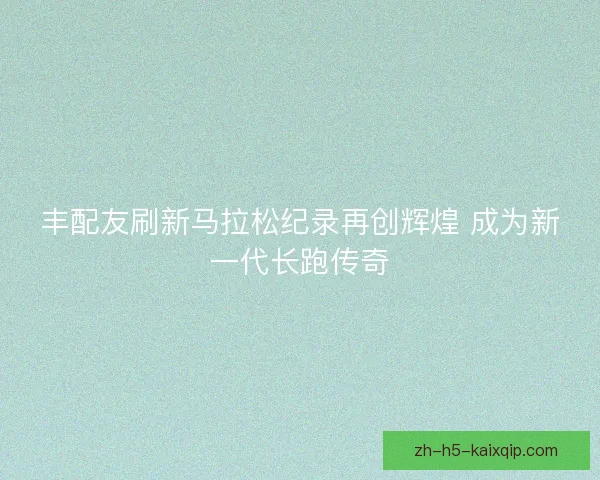 丰配友刷新马拉松纪录再创辉煌 成为新一代长跑传奇